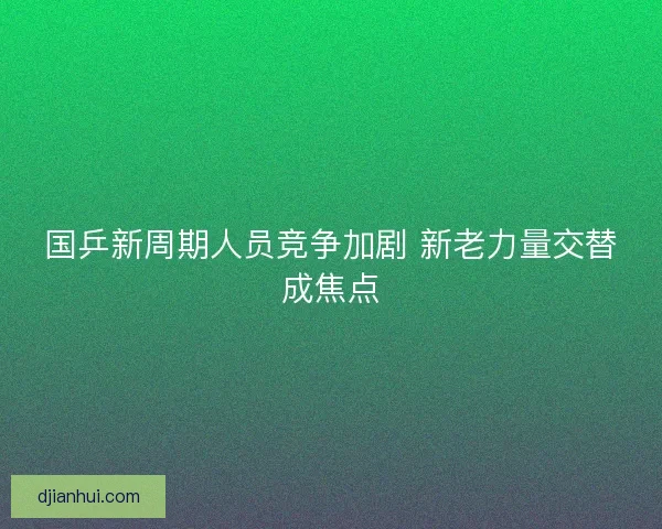 国乒新周期人员竞争加剧 新老力量交替成焦点