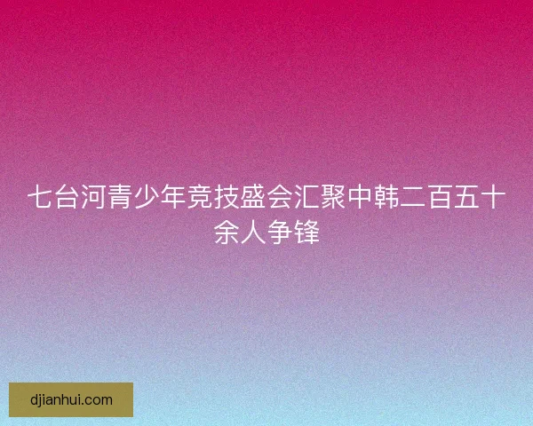 七台河青少年竞技盛会汇聚中韩二百五十余人争锋