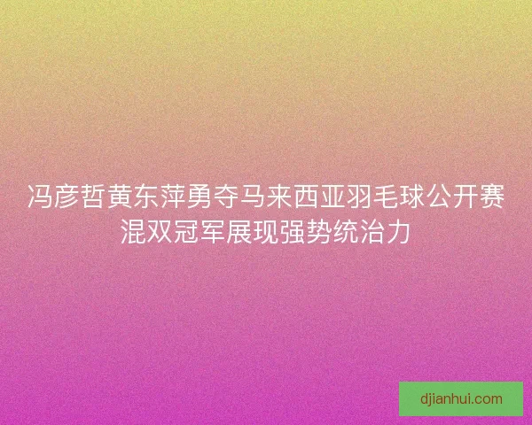 冯彦哲黄东萍勇夺马来西亚羽毛球公开赛混双冠军展现强势统治力 冯彦哲黄东萍勇夺马来西亚羽毛球公开赛混双冠军展现强势统治力