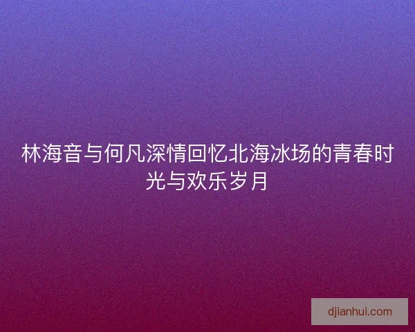 林海音与何凡深情回忆北海冰场的青春时光与欢乐岁月