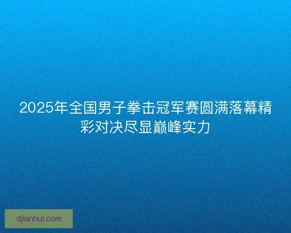 2025年全国男子拳击冠军赛圆满落幕精彩对决尽显巅峰实力 2025年全国男子拳击冠军赛圆满落幕精彩对决尽显巅峰实力