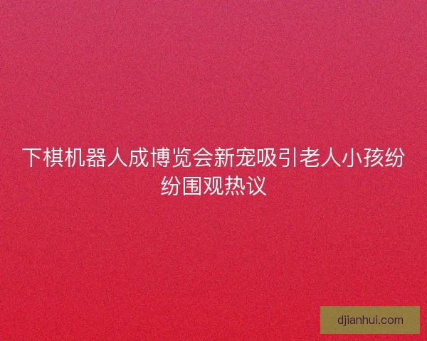 下棋机器人成博览会新宠吸引老人小孩纷纷围观热议