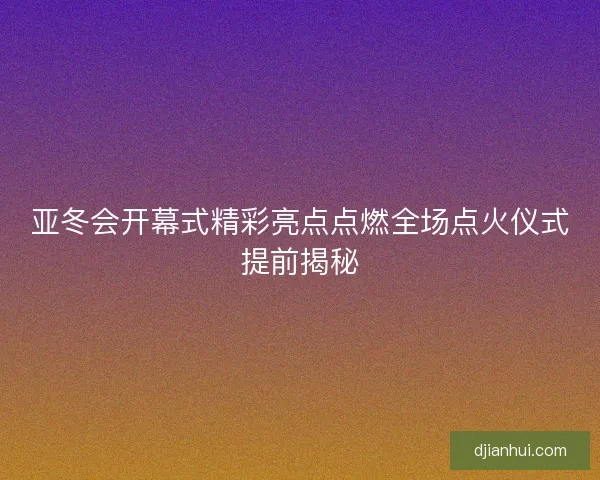 亚冬会开幕式精彩亮点点燃全场点火仪式提前揭秘 亚冬会开幕式精彩亮点点燃全场点火仪式提前揭秘