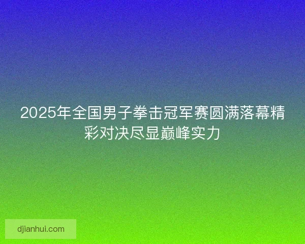 2025年全国男子拳击冠军赛圆满落幕精彩对决尽显巅峰实力 2025年全国男子拳击冠军赛圆满落幕精彩对决尽显巅峰实力