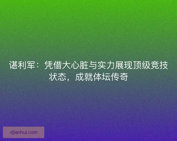 谌利军:凭借大心脏与实力展现顶级竞技状态,成就体坛传奇 谌利军:凭借大心脏与实力展现顶级竞技状态,成就体坛传奇