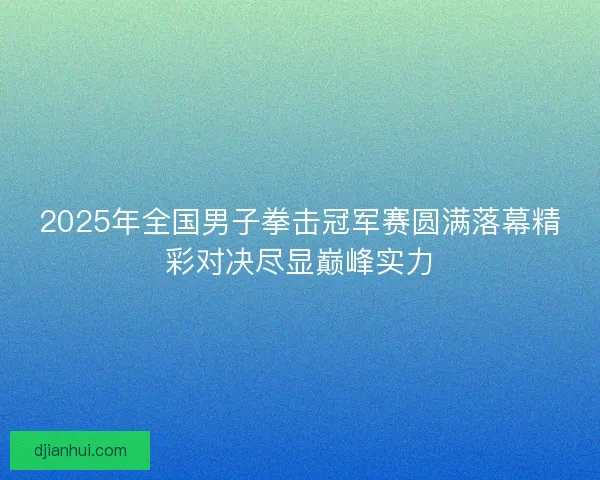 2025年全国男子拳击冠军赛圆满落幕精彩对决尽显巅峰实力 2025年全国男子拳击冠军赛圆满落幕精彩对决尽显巅峰实力