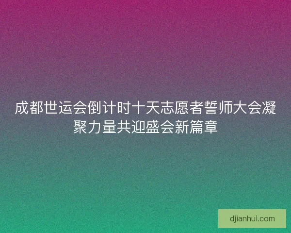 成都世运会倒计时十天志愿者誓师大会凝聚力量共迎盛会新篇章 成都世运会倒计时十天志愿者誓师大会凝聚力量共迎盛会新篇章