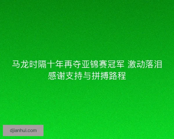 马龙时隔十年再夺亚锦赛冠军 激动落泪感谢支持与拼搏路程 马龙时隔十年再夺亚锦赛冠军 激动落泪感谢支持与拼搏路程