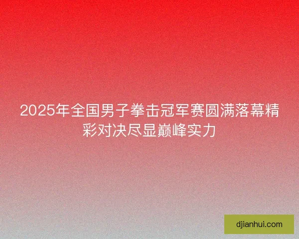 2025年全国男子拳击冠军赛圆满落幕精彩对决尽显巅峰实力 2025年全国男子拳击冠军赛圆满落幕精彩对决尽显巅峰实力