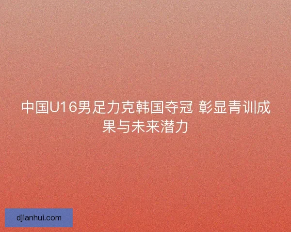 中国U16男足力克韩国夺冠 彰显青训成果与未来潜力 中国U16男足力克韩国夺冠 彰显青训成果与未来潜力