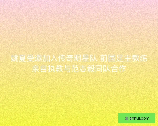 姚夏受邀加入传奇明星队 前国足主教练亲自执教与范志毅同队合作 姚夏受邀加入传奇明星队 前国足主教练亲自执教与范志毅同队合作
